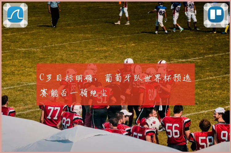 C罗目标明确，葡萄牙队世界杯预选赛能否一骑绝尘