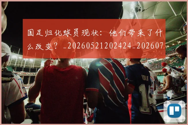 国足归化球员现状：他们带来了什么改变？_20260521202424_20260707014259