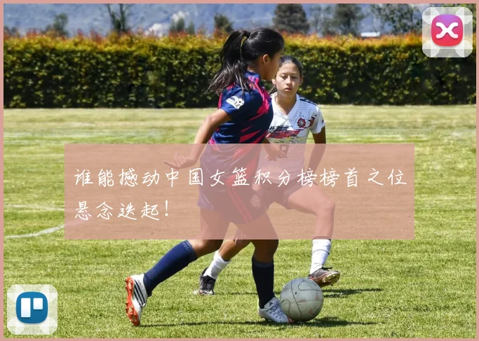谁能撼动中国女篮积分榜榜首之位悬念迭起！