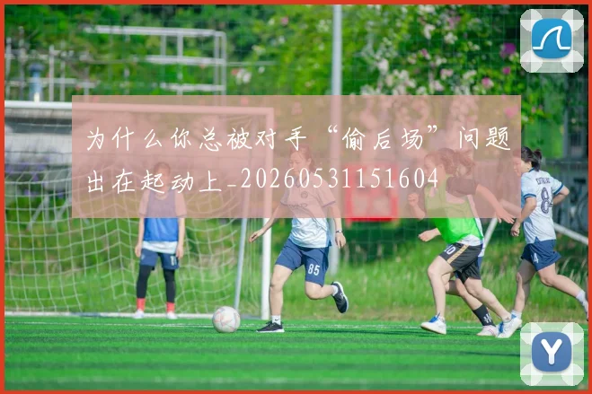 为什么你总被对手“偷后场”问题出在起动上_20260531151604