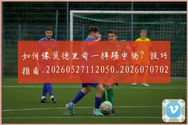 如何像莫德里奇一样踢中场？技巧指南_20260527112050_20260707022627