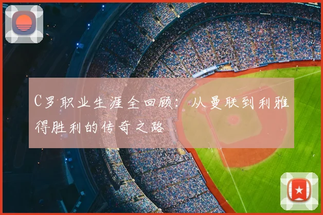 C罗职业生涯全回顾：从曼联到利雅得胜利的传奇之路