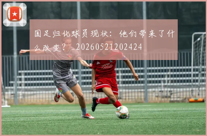 国足归化球员现状：他们带来了什么改变？_20260521202424