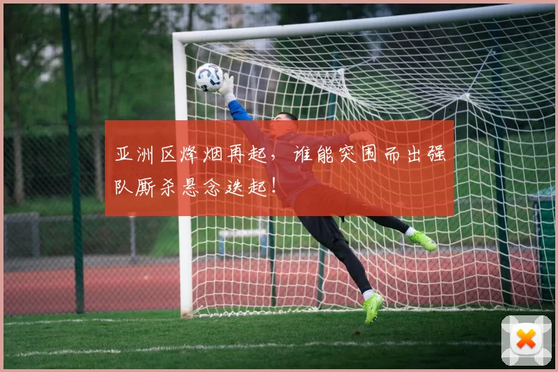 亚洲区烽烟再起，谁能突围而出强队厮杀悬念迭起！