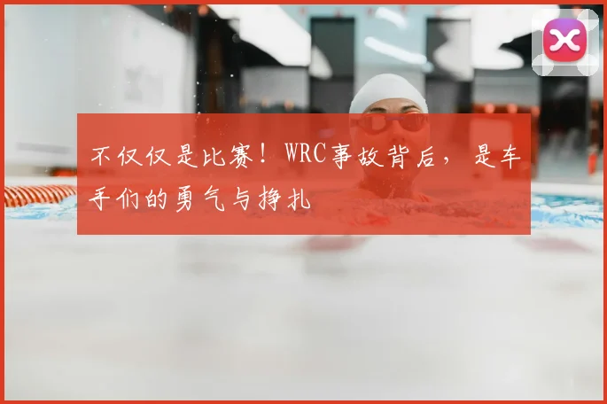 不仅仅是比赛！WRC事故背后，是车手们的勇气与挣扎