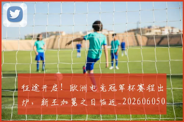 征途开启！欧洲电竞冠军杯赛程出炉，新王加冕之日临近_20260605000935_20260707153007