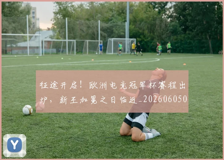 征途开启！欧洲电竞冠军杯赛程出炉，新王加冕之日临近_20260605000935_20260707153007