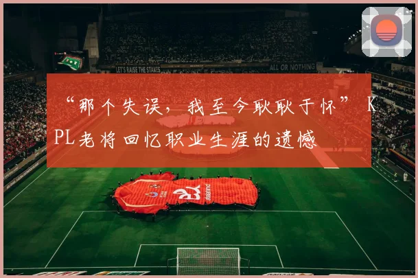 “那个失误，我至今耿耿于怀” KPL老将回忆职业生涯的遗憾